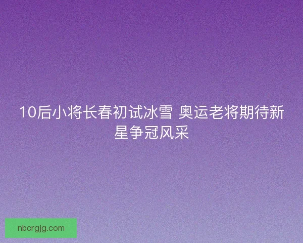 10后小将长春初试冰雪 奥运老将期待新星争冠风采