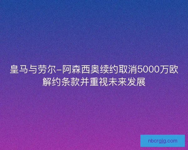 皇马与劳尔-阿森西奥续约取消5000万欧解约条款并重视未来发展