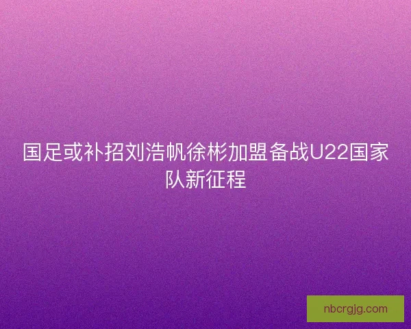 国足或补招刘浩帆徐彬加盟备战U22国家队新征程